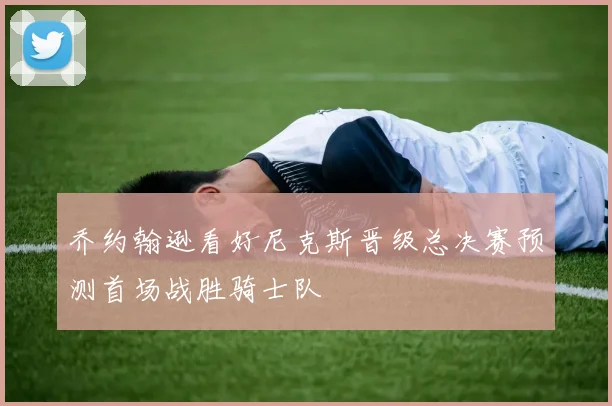 乔约翰逊看好尼克斯晋级总决赛预测首场战胜骑士队