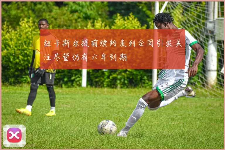 纽卡斯尔提前续约麦利合同引发关注尽管仍有六年到期
