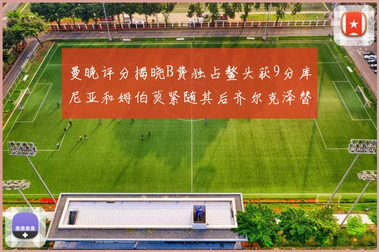 曼晚评分揭晓B费独占鳌头获9分库尼亚和姆伯莫紧随其后齐尔克泽替补仅得5分