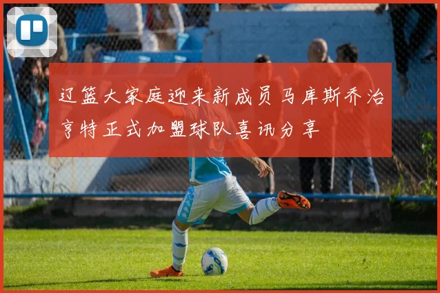 辽篮大家庭迎来新成员马库斯乔治亨特正式加盟球队喜讯分享