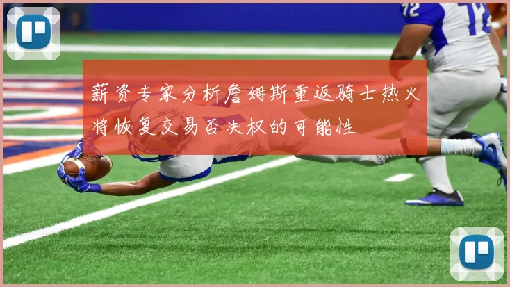 薪资专家分析詹姆斯重返骑士热火将恢复交易否决权的可能性