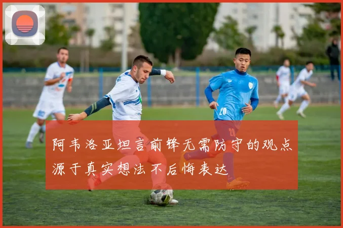 阿韦洛亚坦言前锋无需防守的观点源于真实想法不后悔表达
