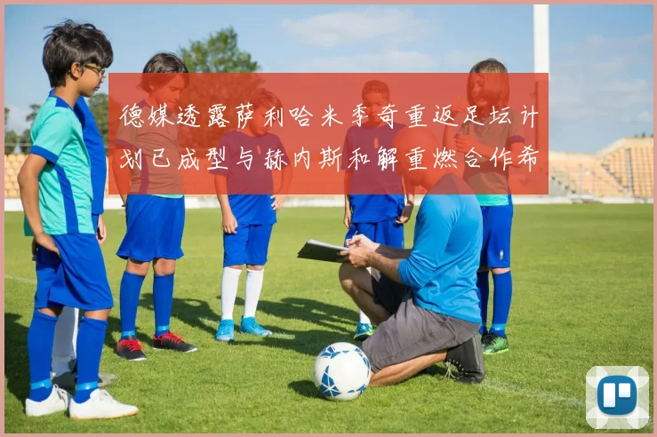 德媒透露萨利哈米季奇重返足坛计划已成型与赫内斯和解重燃合作希望