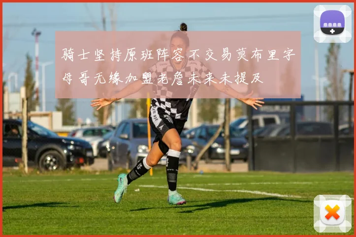 骑士坚持原班阵容不交易莫布里字母哥无缘加盟老詹未来未提及