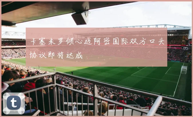 卡塞米罗倾心迈阿密国际双方口头协议即将达成