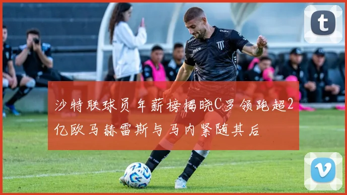 沙特联球员年薪榜揭晓C罗领跑超2亿欧马赫雷斯与马内紧随其后
