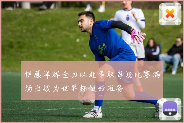 伊藤洋辉全力以赴争取每场比赛满场出战为世界杯做好准备