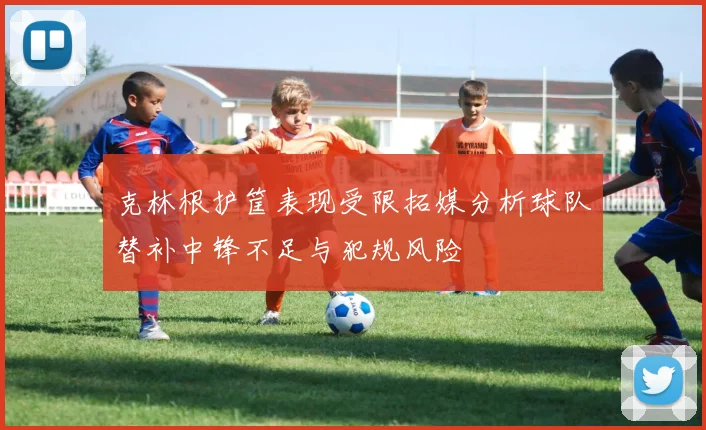 克林根护筐表现受限拓媒分析球队替补中锋不足与犯规风险