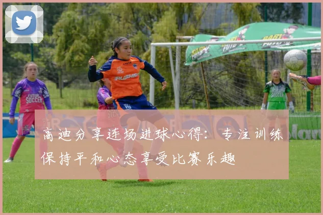 高迪分享连场进球心得：专注训练保持平和心态享受比赛乐趣