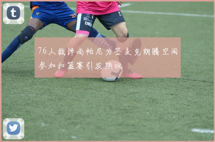 76人裁掉尚帕尼为签麦克朗腾空间参加扣篮赛引发热议