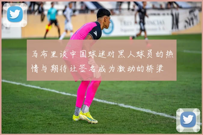 马布里谈中国球迷对黑人球员的热情与期待让签名成为激动的桥梁