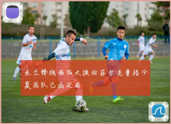 米兰锋线面临大换血菲尔克鲁格今夏离队已成定局
