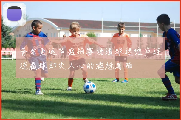 普尔重返华盛顿赛场遭球迷嘘声连连赢球却失人心的尴尬局面