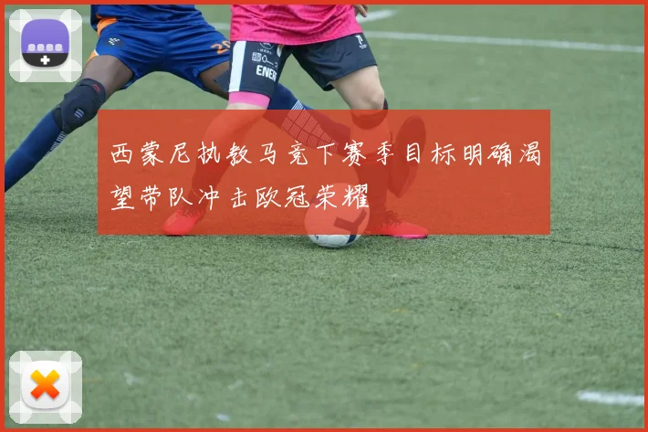西蒙尼执教马竞下赛季目标明确渴望带队冲击欧冠荣耀